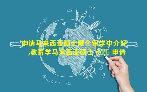 申请马来西亚硕士哪个留学中介好,教育学马来西亚硕士 🦄 申请哪个学校好